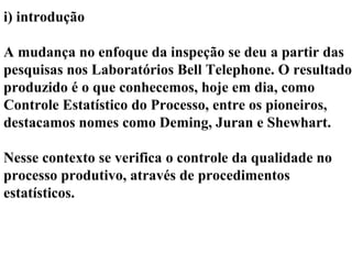i) introdução
A mudança no enfoque da inspeção se deu a partir das
pesquisas nos Laboratórios Bell Telephone. O resultado
produzido é o que conhecemos, hoje em dia, como
Controle Estatístico do Processo, entre os pioneiros,
destacamos nomes como Deming, Juran e Shewhart.
Nesse contexto se verifica o controle da qualidade no
processo produtivo, através de procedimentos
estatísticos.
 