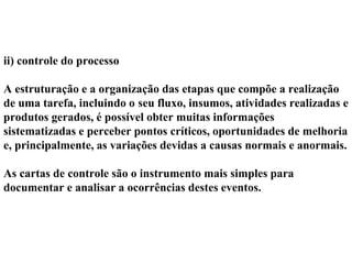 ii) controle do processo
A estruturação e a organização das etapas que compõe a realização
de uma tarefa, incluindo o seu fluxo, insumos, atividades realizadas e
produtos gerados, é possível obter muitas informações
sistematizadas e perceber pontos críticos, oportunidades de melhoria
e, principalmente, as variações devidas a causas normais e anormais.
As cartas de controle são o instrumento mais simples para
documentar e analisar a ocorrências destes eventos.
 