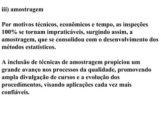 iii) amostragem
Por motivos técnicos, econômicos e tempo, as inspeções
100% se tornam impraticáveis, surgindo assim, a
amostragem, que se consolidou com o desenvolvimento dos
métodos estatísticos.
A inclusão de técnicas de amostragem propiciou um
grande avanço nos processos da qualidade, promovendo
ampla divulgação de cursos e a evolução dos
procedimentos, visando aplicações cada vez mais
confiáveis.
 