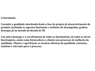 i) introdução
Garantir a qualidade abordando desde a fase do projeto de desenvolvimento do
produto, incluindo os aspectos funcionais e atributos de desempenho, ganhou
destaque já na metade da década de 50.
Um outro destaque é o envolvimento de todos os funcionários, de todos os níveis
hierárquicos, assim como fornecedores e clientes nos processos de melhoria da
qualidade. Manter e aperfeiçoar as técnicas clássicas da qualidade existentes,
também é relevante para o processo.
 