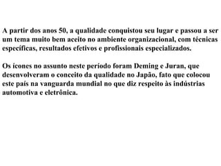 A partir dos anos 50, a qualidade conquistou seu lugar e passou a ser
um tema muito bem aceito no ambiente organizacional, com técnicas
específicas, resultados efetivos e profissionais especializados.
Os ícones no assunto neste período foram Deming e Juran, que
desenvolveram o conceito da qualidade no Japão, fato que colocou
este país na vanguarda mundial no que diz respeito às indústrias
automotiva e eletrônica.
 