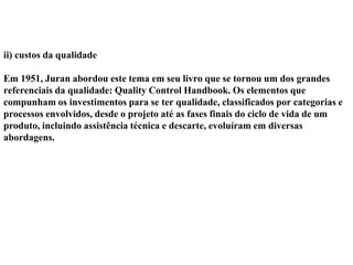 ii) custos da qualidade
Em 1951, Juran abordou este tema em seu livro que se tornou um dos grandes
referenciais da qualidade: Quality Control Handbook. Os elementos que
compunham os investimentos para se ter qualidade, classificados por categorias e
processos envolvidos, desde o projeto até as fases finais do ciclo de vida de um
produto, incluindo assistência técnica e descarte, evoluíram em diversas
abordagens.
 