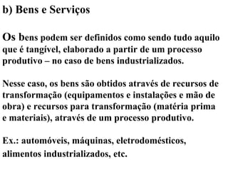 b) Bens e Serviços
Os bens podem ser definidos como sendo tudo aquilo
que é tangível, elaborado a partir de um processo
produtivo – no caso de bens industrializados.
Nesse caso, os bens são obtidos através de recursos de
transformação (equipamentos e instalações e mão de
obra) e recursos para transformação (matéria prima
e materiais), através de um processo produtivo.
Ex.: automóveis, máquinas, eletrodomésticos,
alimentos industrializados, etc.
 