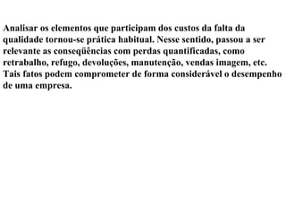 Analisar os elementos que participam dos custos da falta da
qualidade tornou-se prática habitual. Nesse sentido, passou a ser
relevante as conseqüências com perdas quantificadas, como
retrabalho, refugo, devoluções, manutenção, vendas imagem, etc.
Tais fatos podem comprometer de forma considerável o desempenho
de uma empresa.
 