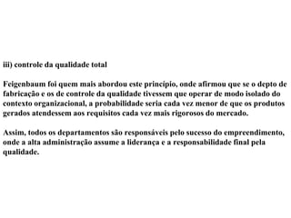 iii) controle da qualidade total
Feigenbaum foi quem mais abordou este princípio, onde afirmou que se o depto de
fabricação e os de controle da qualidade tivessem que operar de modo isolado do
contexto organizacional, a probabilidade seria cada vez menor de que os produtos
gerados atendessem aos requisitos cada vez mais rigorosos do mercado.
Assim, todos os departamentos são responsáveis pelo sucesso do empreendimento,
onde a alta administração assume a liderança e a responsabilidade final pela
qualidade.
 