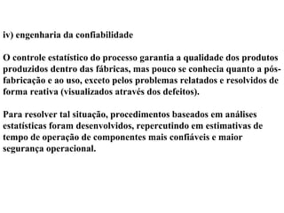 iv) engenharia da confiabilidade
O controle estatístico do processo garantia a qualidade dos produtos
produzidos dentro das fábricas, mas pouco se conhecia quanto a pós-
fabricação e ao uso, exceto pelos problemas relatados e resolvidos de
forma reativa (visualizados através dos defeitos).
Para resolver tal situação, procedimentos baseados em análises
estatísticas foram desenvolvidos, repercutindo em estimativas de
tempo de operação de componentes mais confiáveis e maior
segurança operacional.
 