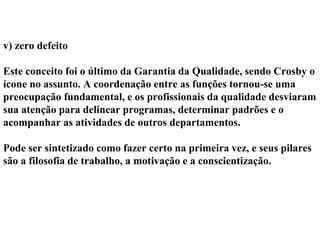 v) zero defeito
Este conceito foi o último da Garantia da Qualidade, sendo Crosby o
ícone no assunto. A coordenação entre as funções tornou-se uma
preocupação fundamental, e os profissionais da qualidade desviaram
sua atenção para delinear programas, determinar padrões e o
acompanhar as atividades de outros departamentos.
Pode ser sintetizado como fazer certo na primeira vez, e seus pilares
são a filosofia de trabalho, a motivação e a conscientização.
 