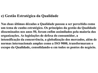 e) Gestão Estratégica da Qualidade
Nas duas últimas décadas a Qualidade passou a ser percebida como
um tema de cunho estratégico. Os princípios da gestão da Qualidade
disseminados nos anos 50, foram enfim assimilados pela maioria das
organizações. As legislações de defesa do consumidor, a
intensificação da concorrência, a globalização dos mercados, além de
normas internacionais amplas como a ISO 9000, transformaram o
escopo da Qualidade, consolidando-a em todos os pontos do negócio.
 