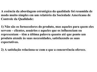 A essência da abordagem estratégica da qualidade foi resumida de
modo muito simples em um relatório da Sociedade Americana de
Controle da Qualidade:
1) Não são os fornecedores do produto, mas aqueles para quem eles
servem – clientes, usuários e aqueles que os influenciam ou
representam – têm a última palavra quanto até que ponto um
produto atende às suas necessidades, satisfazendo as suas
expectativas.
2) A satisfação relaciona-se com o que a concorrência oferece.
 