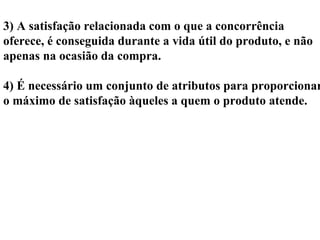 3) A satisfação relacionada com o que a concorrência
oferece, é conseguida durante a vida útil do produto, e não
apenas na ocasião da compra.
4) É necessário um conjunto de atributos para proporcionar
o máximo de satisfação àqueles a quem o produto atende.
 