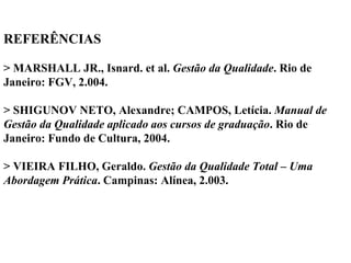 REFERÊNCIAS
> MARSHALL JR., Isnard. et al. Gestão da Qualidade. Rio de
Janeiro: FGV, 2.004.
> SHIGUNOV NETO, Alexandre; CAMPOS, Letícia. Manual de
Gestão da Qualidade aplicado aos cursos de graduação. Rio de
Janeiro: Fundo de Cultura, 2004.
> VIEIRA FILHO, Geraldo. Gestão da Qualidade Total – Uma
Abordagem Prática. Campinas: Alínea, 2.003.
 