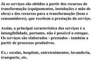 Já os serviços são obtidos a partir dos recursos de
transformação (equipamentos, instalações e mão de
obra) e dos recursos para a transformação (bens e
consumidores), que recebem a prestação do serviço.
Assim, a principal característica dos serviços é a
intangibilidade, portanto, não é possível o estoque.
Os serviços são elaborados - prestados - também a
partir de processos produtivos.
Ex.: escolas, hospitais, entretenimentos, lavanderia,
transporte, etc.
 