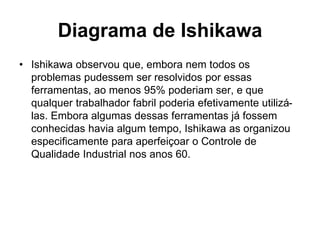 Diagrama de Ishikawa
• Ishikawa observou que, embora nem todos os
problemas pudessem ser resolvidos por essas
ferramentas, ao menos 95% poderiam ser, e que
qualquer trabalhador fabril poderia efetivamente utilizá-
las. Embora algumas dessas ferramentas já fossem
conhecidas havia algum tempo, Ishikawa as organizou
especificamente para aperfeiçoar o Controle de
Qualidade Industrial nos anos 60.
 