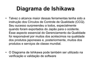 Diagrama de Ishikawa
• Talvez o alcance maior dessas ferramentas tenha sido a
instrução dos Círculos de Controle de Qualidade (CCQ).
Seu sucesso surpreendeu a todos, especialmente
quando foram exportados do Japão para o ocidente.
Esse aspecto essencial do Gerenciamento da Qualidade
foi responsável por muitos dos acréscimos na qualidade
dos produtos japoneses e, posteriormente, muitos dos
produtos e serviços de classe mundial.
• O Diagrama de Ishikawa pode também ser utilizado na
verificação e validação de software
 