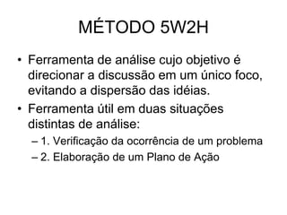 MÉTODO 5W2H
• Ferramenta de análise cujo objetivo é
direcionar a discussão em um único foco,
evitando a dispersão das idéias.
• Ferramenta útil em duas situações
distintas de análise:
– 1. Verificação da ocorrência de um problema
– 2. Elaboração de um Plano de Ação
 
