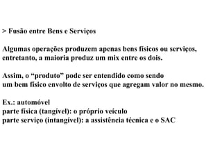 > Fusão entre Bens e Serviços
Algumas operações produzem apenas bens físicos ou serviços,
entretanto, a maioria produz um mix entre os dois.
Assim, o “produto” pode ser entendido como sendo
um bem físico envolto de serviços que agregam valor no mesmo.
Ex.: automóvel
parte física (tangível): o próprio veículo
parte serviço (intangível): a assistência técnica e o SAC
 
