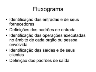 Fluxograma
• Identificação das entradas e de seus
fornecedores
• Definições dos padrões de entrada
• Identificação das operações executadas
no âmbito de cada orgão ou pessoa
envolvida
• Identificação das saídas e de seus
clientes
• Definição dos padrões de saída
 