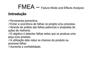 FMEA – Failure Mode and Effects Analysis
Introdução
Ferramenta preventiva.
Evitar a ocorrência de falhas no projeto e/ou processo.
Através da análise das falhas potencias e propostas de
ações de melhoria.
O objetivo é detectar falhas antes que se produza uma
peça e/ou produto.
A utilização dela reduz as chances do produto ou
processo falhar.
Aumenta a confiabilidade.
 