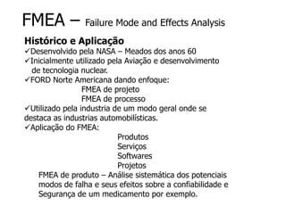 FMEA – Failure Mode and Effects Analysis
Histórico e Aplicação
Desenvolvido pela NASA – Meados dos anos 60
Inicialmente utilizado pela Aviação e desenvolvimento
de tecnologia nuclear.
FORD Norte Americana dando enfoque:
FMEA de projeto
FMEA de processo
Utilizado pela industria de um modo geral onde se
destaca as industrias automobilísticas.
Aplicação do FMEA:
Produtos
Serviços
Softwares
Projetos
FMEA de produto – Análise sistemática dos potenciais
modos de falha e seus efeitos sobre a confiabilidade e
Segurança de um medicamento por exemplo.
 