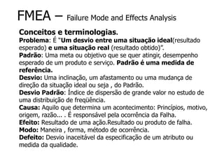FMEA – Failure Mode and Effects Analysis
Conceitos e terminologias.
Problema: É “Um desvio entre uma situação ideal(resultado
esperado) e uma situação real (resultado obtido)”.
Padrão: Uma meta ou objetivo que se quer atingir, desempenho
esperado de um produto e serviço. Padrão é uma medida de
referência.
Desvio: Uma inclinação, um afastamento ou uma mudança de
direção da situação ideal ou seja , do Padrão.
Desvio Padrão: Índice de dispersão de grande valor no estudo de
uma distribuição de freqüência.
Causa: Aquilo que determina um acontecimento: Princípios, motivo,
origem, razão... . É responsável pela ocorrência da Falha.
Efeito: Resultado de uma ação.Resultado ou produto de falha.
Modo: Maneira , forma, método de ocorrência.
Defeito: Desvio inaceitável da especificação de um atributo ou
medida da qualidade.
 