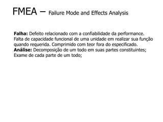 FMEA – Failure Mode and Effects Analysis
Falha: Defeito relacionado com a confiabilidade da performance.
Falta de capacidade funcional de uma unidade em realizar sua função
quando requerida. Comprimido com teor fora do especificado.
Análise: Decomposição de um todo em suas partes constituintes;
Exame de cada parte de um todo;
 