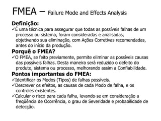 FMEA – Failure Mode and Effects Analysis
Definição:
É uma técnica para assegurar que todas as possíveis falhas de um
processo ou sistema, foram consideradas e analisadas,
objetivando sua eliminação, com Ações Corretivas recomendadas,
antes do início da produção.
Porquê o FMEA?
O FMEA, se feito previamente, permite eliminar as possíveis causas
das possíveis falhas. Desta maneira será reduzido o defeito do
produto, sistema ou processo, melhorando assim a Confiabilidade.
Pontos importantes do FMEA:
Identificar os Modos (Tipos) de falhas possíveis.
Descrever os efeitos, as causas de cada Modo de falha, e os
controles existentes.
Calcular o risco para cada falha, levando-se em consideração a
freqüência de Ocorrência, o grau de Severidade e probabilidade de
detecção.
 