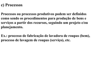 c) Processos
Processos ou processos produtivos podem ser definidos
como sendo os procedimentos para produção de bens e
serviços a partir dos recursos, seguindo um projeto e/ou
planejamento.
Ex.: processo de fabricação de lavadora de roupas (bem),
processo de lavagem de roupas (serviço), etc.
 