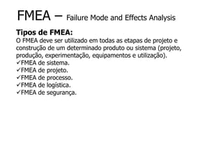 FMEA – Failure Mode and Effects Analysis
Tipos de FMEA:
O FMEA deve ser utilizado em todas as etapas de projeto e
construção de um determinado produto ou sistema (projeto,
produção, experimentação, equipamentos e utilização).
FMEA de sistema.
FMEA de projeto.
FMEA de processo.
FMEA de logística.
FMEA de segurança.
 