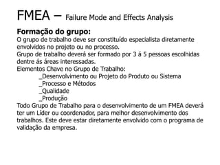 FMEA – Failure Mode and Effects Analysis
Formação do grupo:
O grupo de trabalho deve ser constituído especialista diretamente
envolvidos no projeto ou no processo.
Grupo de trabalho deverá ser formado por 3 á 5 pessoas escolhidas
dentre ás áreas interessadas.
Elementos Chave no Grupo de Trabalho:
_Desenvolvimento ou Projeto do Produto ou Sistema
_Processo e Métodos
_Qualidade
_Produção
Todo Grupo de Trabalho para o desenvolvimento de um FMEA deverá
ter um Líder ou coordenador, para melhor desenvolvimento dos
trabalhos. Este deve estar diretamente envolvido com o programa de
validação da empresa.
 