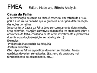 FMEA – Failure Mode and Effects Analysis
Causa da Falha
A determinação da causa da falha é essencial em estudo de FMEA,
pois é a na causa da falha que o grupo irá atuar para determinação
das Ações corretivas.
Importante: A Causa da Falha deve ser corretamente determinada.
Caso contrário, as Ações corretivas podem não ter efeito real sobre a
ocorrência da falha, causando perdas com investimento e problemas
durante a produção (rejeição, retrabalho, etc...) .
Exemplos:
-Preparação inadequada da maquina
-Mistura acidentais.
Obs.: Apenas falhas específicas deveriam ser listadas. Frases
genéricas deveriam ser evitadas. (Ex.: erro do operador, mal
funcionamento do equipamento, etc...)
 