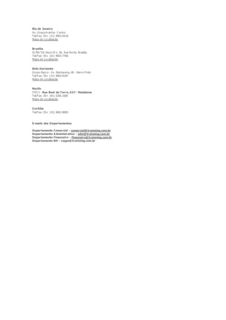 Rio de Janeiro
Av. Graça Aranha - Centro
Tel/Fax: 55+ (21) 4063-6518
Mapa de Localização
Brasília
SCRN 716 bloco B n. 36, Asa Norte, Brasília.
Tel/Fax: 55+ (61) 4063-7766
Mapa de Localização
Belo Horizonte
Grupo Racco - Av. Barbacena, 60 - Barro Preto
Tel/Fax: 55+ (31) 4063-8187
Mapa de Localização
Recife
ITECI - Rua Real da Torre, 637 - Madalena
Tel/Fax: 55+ (81) 3205.1600
Mapa de Localização
Curitiba
Tel/Fax: 55+ (41) 4063-8083
E-mails dos Departamentos
Departamento Comercial - comercial@trainning.com.br
Departamento Administrativo - adm@trainning.com.br
Departamento Financeiro - financeiro@trainning.com.br
Departamento RH - vagas@trainning.com.br
 