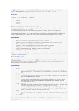 em 1995 foram apresentados as primeiras aplicações do R/3, que ao contrario do seu antecessor, era voltado para o
ambiente Cliente-servidor, sendo assim, não uma versão nova do R/2, mas sim um sistema diferente.
ESTRUTURA
Um sistema SAP R/3 é composto por três camadas:
 Frontend
 Application
 Database
Frontend é camada responsável por "exibir" as telas ao usuário.
Application é onde são processadas as operações efetuadas, transferindo para o Frontend, os dados a serem exibidos. É nessa
camada que os programas ABAP são executados.
A camada de Application possui diversos serviços e processos (também chamados de WorkProcess) disponíveis.
O desenho típico de uma instância SAP é um servidor de Banco de Dados com um ou mais servidores de Application. Isso
garante a integridade dos dados, e permite uma distribuição de carga nos servidores de aplicativ o entre os usuários.
WORKPROCESS
 Message: Serviço interno responsável pela comunicação entre as instâncias.
 Dispatcher: Serviço interno responsável pelo "despacho" das requisições para cada processo ou serviço.
 Gateway: Garante a comunicação externa com outros sistemas
 Enqueue: Processo responsável pelo gerenciamento da tabela de objetos de bloqueio.
 Dialog: Processo responsável pela execução dos processos visiveis pelo usuário.
 Update: Processo responsável pela atualização dos dados no banco de dados.
 Spool: Processo que gerencia a fila de impressão.
Database, é a camada onde os dados são armazenados, quando a camada Application necessita de algum dado, o mesmo é
requisitado a camada de Database.
DICIONÁRIO DE DADOS
O Dicionário de Dados no R/3 é uma abstração de um (SGBD) Sistema de Gerenciamento Banco de Dados, e permite um
gerenciamento centralizado de todas as definições de dados. Nele você pode criar todos os tipos de dados, para uso em
programas ABAP ou em interfaces de módulos de função.
TIPOS BÁSICOS
 Domínios
o O Domínio descreve a característica dos valores de determinado tipo, definindo seu tipo de dados e seu
tamanho. Define também, a faixa de valores que o tipo pode assumir. O Domínio, é parte técnica de um
tipo.
 Elemento de Dados
o O Elemento de Dados descreve o significado de um domínio, ou seja, a parte semântica de um tipo, como
título, documentação e ajudas de pesquisa.
 Estruturas
o Estruturas são tipos de dados que possuem campos, mas que não possuem uma definição criada no
banco de dados, ou seja, não é usada para armazenar dados. É mais usada, para evitar definições
redundantes de tipos de dados.
 Tabelas Transparentes
o Uma Tabela Transparente é um tipo de objeto composto por um conjunto de campos. Cada campo possui
uma definição semântica (Elemento de Dados), e uma definição técnica (Domínio).
Ao ser criada no Dicionário, automaticamente é criada no banco de dados, um tabela espelho, com a
mesma estrutura, mesmos nome, campos com o nome igual também, porém o tipo de dados de cada
campo é traduzido para os tipos de dados permitidos pelo SGDB.
 Visões
o Visões são objetos que permitem que campos de uma ou mais tabelas seja agrupados para acesso mais
ágil.
 Ajuda de Pesquisa
Ajudas de Pesquisa, é utilizada para fornecer ao usuário, quando solicitado (F4), uma lista de valores possíveis para
determinado campo.
 
