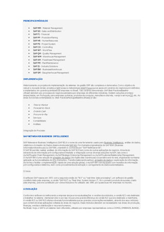 PRINCIPAIS MÓDULOS
 SAP MM - Material Management
 SAP SD - Sales andDistribution
 SAP FI - Financial
 SAP PP - ProdutionPlaning
 SAP HR - HumanResourses
 SAP PS - Project System
 SAP CO - Controlling
 SAP WF - WorkFlow
 SAP QM - Quality Management
 SAP WM - Warehouse Management
 SAP AM - FixedAssed Management
 SAP PM - PlantMaintenance
 SAP IS - IndustrySolutions
 SAP BW - BusinesseWarehouse
 SAP SM - Slaughterhouse Management
IMPLEMENTAÇÃO
Historicamente os projetos de implementação de sistemas de gestão ERP são complexos e demorados. Com o objetivo de
reduzir a duração de tais projetos a SAP possui a metodologia ASAP Focus que se apoia em cenários de negócios pré-definidos
e implantados em grande quantidade de empresas no Brasil. Tais cenários denominado SAP Best PracticesBaseline
(Brasil) atendem aos processos de negócios adotados por empresas de diferentes indústrias. Existem soluções prontas e
empacotadas, em Português, para empresas químicas, produtos de consumo, manufatura discreta, varejo e serviços[2]. etc. As
áreas funcionais contempladas no Best PracticesPackageBaseline (Brasil)[3] são:
 Time-to-Market
 Forecast-to-Stock
 Orderto Cash
 Procure-to-Pay
 Serviços
 Contabilidade
 Análises
Integração de Processo
SAP NETWEAVER BUSINESS INTELLIGENCE
SAP Netweaver Business Intelligence (SAP BI) é o nome de uma ferramenta usada para Business Intelligence, análise de dados,
relatórios e Armazém de Dados desenvolvida pela SAP AG. Foi chamada originalmente de SAP BIW (Business
InformationWarehouse) ou SAP BW, e também é conhecida por "SAP NetWeaver BI".
O SAP BI permite realizar análises de informação do SAP R/3 bem como de outras aplicações de negócio. Através de
extractores de informação pré-configurados é imediata a integração com as diversas soluções mySAP, tais como o
mySAPSupply Chain Management, mySAPStrategic Enterprise Management ou mySAPCustomerRelationship Management.
O mySAP BW é uma solução de armazém de dados (do inglês data warehouse) corporativo end-to-end, englobando na mesma
aplicação as funcionalidades de ETL (Extraction, TransformationandLoading), armazém de dados e exploração de informação.
De forma a facilitar a implementação rápida de uma solução global, o mySAP BW vem equipado com modelos de informação
pré-configurados e relatórios, bem como procedimentos de extração e carregamento de dados automatizados.
O Inicio
O software SAP nasceu em 1972 com a segunda versão do "R/1" ou "real-time data processing", um software de gestão
contábil criado pela empresa, a versão "SAP R/2" ou "Real time System Version 2", foi o primeiro produto de sucesso criado
pela empresa, pois era constituído por vários módulos e foi utilizado até 1995 por quase duas mil empresas no mundo.
A EVOLUÇÃO
Conforme o software ia melhorando a empresa lançava novas atualizações e versões dos módulos, a versão R/3 veio destinada
a trabalhar no sistema cliente/servidor e por isso trouxe uma grande diferença da versão R/2 que era destinada a mainframe.
A versão R/3 ou SAP R/3 oferece diversas funcionalidades que as grandes corporações necessitam, através dos seus módulos
que contem diversas aplicações voltadas às áreas de negócio. Esses módulos atendem as necessidades nas áreas de produção,
finanças, vendas e distribuição e recursos humanos.
No Brasil, hoje, o SAP é um sistema bem difundido, utilizado por empresas representativas como a CEMIG, EMBRAER, BUNGE,
 