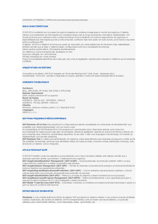 USIMINAS, PETROBRAS, COPASA entre diversas outras grandes empresas.
SUAS CARACTERÍSTICAS
O SAP R/3 é constituído por processos de negócio baseados em práticas consagradas no mundo dos negócios. O sistema
oferece o processamento de informações em verdadeiro tempo real ao longo da empresa onde estiver implementado. Em
função da forma que o software é bem configurável ele se torna compatível com todos os seguimentos de negócios e a
disponibilidade das informações que ele promove faz dele o software mais bem aceito em todo mundo, se tornando o top entre
todos os softwares ERP.
O sistema SAP R/3 é maleável de forma que aceita ser executado em várias plataformas de Hardware. Essa maleabilidade
também permite que as telas e relatórios sejam configuradas conforme a necessidade da empresa.
Vários usuários podem alterar informações simultaneamente
Os relatórios e outras transações são atualizados on-line
Suporta a utilização em vários idiomas.
Permite transações em várias moedas.
Possui funcionalidades especificas para cada pais, tais como as legislações vigentes sobre impostos e relatórios governamentais
contábeis.
ARQUITETURA DO SISTEMA
A arquitetura do sistema SAP R/3 é baseada em "three-tierclient/servidor" (três níveis - cliente/servidor).
Apresentação - front-end - permite a integração do usuário, aplicativo e banco de dados Aplicação Banco de dados
AMBIENTE TECNOLÓGICO
Hardware
BULL, IBM (Intel), HP (Intel), Dell (Intel) e SUN (Intel)
Sistema Operacional
UNIX, Solaris e Windows NT ou superior
Banco de Dados
ADABASD - DN2 for AIX - INFORMIX - ORACLE
ADABASD - MS SQL SERVER - ORACLE
Clientes
Windows - todas as versões a partir o 3.11 Macintosh OS/2
Linguagem
ABAP/4, C, C++
SAP PARA PEQUENAS E MÉDIAS EMPRESAS
SAP Business All-in-One trás soluções pré-configuradas que atende necessidades de várias áreas de atividades fator que
possibilita uma rápida implementação com um menor custo.
As características do SAP Business All-in-One possuem um suporte pleno para várias áreas através, pois conta com:
Documentação de negócios para cada setor de atividades; Atende as legislações vigentes em todos os territórios e setores em
que a empresa atua; Atende as características específicas do seu setor e fala a sua linguagem e terminologia; Um modelo de
implementação que permite repetições;
SAP Business One é voltado para administração de negócios, criado especialmente para empresas de pequeno e médio porte.
Ele possibilita às empresas gerenciar suas atividades críticas em todas as áreas, incluindo vendas, distribuição e finanças, tudo
através de um sistema único e integrado.
APLICATIVOS SAP XAPP
O SAP R/3 Também conta com aplicativos que juntamente com o banco de dados utilizado pelo sistema permite que a
empresas executem tarefas que otimizam o desempenho dos negócios.
SAP xAppCostandQuotation Management (SAP xCQM) -- Ajuda as empresas de produção a estimar melhor os seus
custos internos e externos e a realizar orçamentos mais precisos.
SAP xAppEmissions Management (SAP xEM) -- Permite às empresas consumidoras de energia e produtoras de dióxido de
carbono obedecer aos regulamentos ambientais
SAP xAppIntegratedExplorationandProduction (SAP xIEP) -- Cria um ambiente operacional para optimizar o ciclo de
vida da exploração e da produção, abrangendo toda a extensão da empresa.
SAP xAppProductDefinitio (SAP xPD) -- Melhora o processo de desenho e desenvolvimento de novos produtos.
SAP xAppResourceandProgram Management (SAP xRPM) -- Melhora dramaticamente a sua capacidade para gerir e
executar projetos complexos de TI e de Investigação e Desenvolvimento.
SAP Global Trade Services (SAP GTS) -- Automatiza e dinamiza os complexos processos comerciais transversais e ajuda-o a
gerir os riscos do comércio internacional.
ESTRUTURAS DE MANDANTES
Mandante é uma unidade autônoma dentro do sistema SAP que separa os registros mestres e seu próprio conjunto de tabelas
e dados. Explicando, são núcleos de sistemas SAP R/3 independentes, como se fossem servidores distintos, os quais são
utilizados para várias tarefas distintas, como implantação, testes, aprendizado, etc.
 