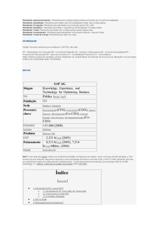 Mandante desenvolvimento: Mandante para configurações e desenvolvimento de novas funcionalidades.
Mandante Qualidade: Mandante para testes das funcionalidades e teste das configurações.
Mandante Produção: Mandante para atividades de produção após o GO_LIVE
Mandante SandBox: Mandante para teste e experiência de transações e configurações
Mandante Teste: Mandante para teste das configurações usando dados reais.
Mandante treinamento: Mandante para treinamento dos usuários líderes, chaves e finais.
Mandante Teste de Carga: Mandante para teste de carga
OS MÓDULOS
Existem diversos módulos que constituem o SAP R/3, são eles:
PP - Planeamento de Produção MM - Controle de Materiais SD - Vendas e Distribuições QM - Controle de Qualidade PM -
Programa de Manutenção HR - Recursos Humanos FI - Contabilidade Financeira CO - Controladoria
Estes módulos podem ser ajustados para se adaptarem às características da empresa de forma que as alterações nos processos
práticos da organização sejam minimizadas.
SAP AG
SAP AG
Slogan Knowledge, Experience, and
Technology for Optimizing Business
Tipo Pública (NYSE: SAP)
Fundação 1972
Sede Walldorf, Alemanha
Pessoa(s)
chave
Werner Brandt (CFO), Erwin Gunst (COO), Claus E.
Heinrich, Bill McDermott (Co-CEO), Gerhard
Oswald, John Schwarz, Jim HagemannSnabe (Co-
CEO)
Empregados >51.000 (2008)
Indústria Software
Produtos Software ERP
LAJIR 2,331 bi EUR (2005)
Faturamento 8,513 bi EUR (2005), 7,514
bi EUR bilhões (2004)
Website www.sap.com
SAP é uma empresa alemã criadora do Software de Gestão de Negócios do mesmo nome. Ao longo de três décadas, a SAP
evoluiu de uma empresa pequena e regional a uma organização de alcance mundial. Hoje, a SAP é a líder global de mercado
em soluções de negócios colaborativas e multiempresas. O principal produto da empresa, que emprega mais de 51.000
pessoas[1], é o sistema integrado de gestão empresarial (ERP) SAP ERP.
Índice
[esconder]
 1 Introdução à SAP: o que é SAP?
o 1.1 Na década de 70: Uma Visão em Tempo Real
o 1.2 Como surgiu o nome SAP
o 1.3 A Primeira Aplicação
 2 SAP no Brasil
 3 Participação dos Fornecedores *
 