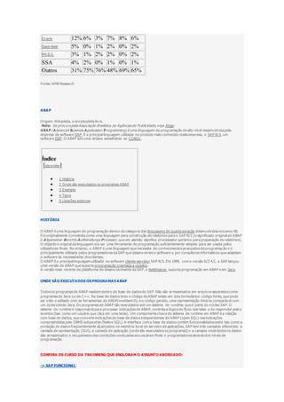 Oracle 12% 6% 3% 7% 8% 6%
Sage-Best 5% 0% 1% 2% 0% 2%
MS B.S. 3% 1% 2% 2% 0% 2%
SSA 4% 2% 0% 1% 0% 1%
Outros 31% 75% 76% 48% 69% 65%
Fonte: AMR Research
ABAP
Origem: Wikipédia, a enciclopédia livre.
Nota: Se procura pela Associação Brasileira de Agênciasde Publicidade, veja Abap.
ABAP (Advanced Business Application Programming) é uma linguagem de programação de alto nível desenvolvida pela
empresa de software SAP. É a principal linguagem utilizada no produto mais conhecido desta empresa, o SAP R/3, um
software ERP. O ABAP tem uma sintaxe semelhante ao COBOL.
Índice
[esconder]
 1 História
 2 Onde são executados os programas ABAP
 3 Exemplo
 4 Tipos
 5 Ligações externas
HISTÓRIA
O ABAP é uma linguagem de programação dentro da categoria das linguagens de quarta geração desenvolvidas nos anos 80.
Foi originalmente concebida como uma linguagem para construção de relatórios para o SAP R/2 (o significado original de ABAP
é Allgemeiner Berichts Aufbereitungs Prozessor, que em alemão significa processador genérico para preparação de relatórios).
O objectivo original da linguagem era ser uma ferramenta de programação suficientemente simples para ser usada pelos
utilizadores finais. No entanto, o ABAP é uma linguagem que necessita de conhecimentos avançados de programaç ão e é
principalmente utilizada pelos programadores da SAP que desenvolvem o software e por consultores informáticos que adaptam
o software às necessidades dos clientes.
O ABAP é a principal linguagem utilizada no software cliente-servidor SAP R/3. Em 1999, com a versão R/3 4.5, a SAP lançou
uma versão de ABAP que suporta programação orientada a objetos.
A versão mais recente da plataforma de desenvolvimento da SAP, o NetWeaver, suporta programação em ABAP e em Java.
ONDE SÃO EXECUTADOS OS PROGRAMAS ABAP
Todos os programas de ABAP residem dentro da base de dados do SAP. Não são armazenados em arquivos separados como
programas de Java ou de C++. Na base de dados todo o código de ABAP existe em dois formulários: código fonte, que pode
ser visto e editado com as ferramentas da ABAP(workbench), e o código gerado, uma representação binária comparável com
um bytecode do Java. Os programas de ABAP são executados sob um sistema de runtime, que é parte do núcleo SAP. O
sistema de runtime é responsável para processar indicações de ABAP, controla a lógica do fluxo das telas e de responder pelo s
eventos (tais como um usuário que clica em uma tecla). Um componente chave do sistema de runtime em ABAP é a relação
com base de dados, que converte indicações da base de dados independentes de ABAP (open SQL) nas indicações
compreendidas pelo DBMS subjacente (Native SQL). A interface com a base de dados contém funcionalidades extra tais como a
proteção de dados freqüentemente alcançados na memória local do servidor de aplicações. SAP tem três camadas diferentes: a
camada de apresentação (GUI), a camada de aplicação (onde são executados os programas) e a camada onde todos os dados
são armazenados e recuperados das condições conduzidas aos usuários finais e programadores através dos níveis de
programação.
CONFIRA OS CURSO DA TRAINNING QUE ENGLOBAM O ASSUNTO ABORDADO:
-> SAP FUNCIONAL
 