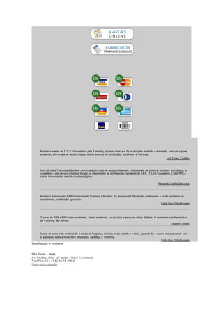 Realizei o exame de ITIL V 3 Foundation pela Trainning, e posso dizer que fui muito bem recebido e orientado, com um suporte
excelente, afirmo que se decidir realizar outros exames de certificação, escolherei a Trainning.
Luis Tadeu C astilho
Sem dúv ida a Trainning Education demonstra por meio de seus profissionais, metodologia de ensino e estrutura tecnológica, o
v erdadeiro v alor de uma empresa focada no crescimento de profissionais nas áreas de SA P, ITIL V 3 Foundation, C obit, PMI e
outros treinamentos executiv os e tecológicos.
Fernando Toshio Idey ama
Realizei o treinamento SA P Funcional pela Trainning Education. Eu recomendo! Excelentes professores e muita qualidade no
atendimento, certificação garantida.
Fabio Ney Pinto Nov aes
O curso de PMP e PMI foram excelentes, adorei o instrutor, muito bom e tem uma otima didática. O material e a insfraestrutura
da Trainning são otimos.
Elizabete Rofeld
Gostei do curso e do material de A nalista de Negócios, foi tudo muito objetiv o e claro , quando fiz o exame me surpreendi com
a qualidade, estav a muito bem preparado, agradeço a Trainning.
Fabio Ney Pinto Nov aes
Localização e contatos
São Paulo - Sede
Av. Paulista, 2006, 16º andar - Metrô Consolação
Tel/Fax:55+ (11) 3171-2002
Mapa de Localização
 