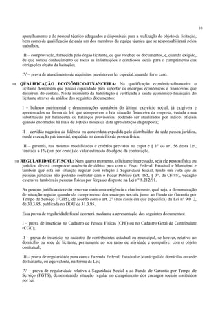 10
aparelhamento e do pessoal técnico adequados e disponíveis para a realização do objeto da licitação,
bem como da qualificação de cada um dos membros da equipe técnica que se responsabilizará pelos
trabalhos;
III – comprovação, fornecida pelo órgão licitante, de que recebeu os documentos, e, quando exigido,
de que tomou conhecimento de todas as informações e condições locais para o cumprimento das
obrigações objeto da licitação;
IV – prova de atendimento de requisitos previsto em lei especial, quando for o caso.
⇒ QUALIFICAÇÃO ECONÔMICO-FINANCEIRA: Na qualificação econômico-financeira o
licitante demonstra que possui capacidade para suportar os encargos econômicos e financeiros que
decorrem do contato. Neste momento da habilitação é verificada a saúde econômico-financeira do
licitante através da análise dos seguintes documentos:
I – balanço patrimonial e demonstrações contábeis do último exercício social, já exigíveis e
apresentados na forma da lei, que comprovem a boa situação financeira da empresa, vedada a sua
substituição por balancetes ou balanços provisórios, podendo ser atualizados por índices oficiais
quando encerrados há mais de 3 (três) meses da data apresentação da proposta;
II – certidão negativa da falência ou concordata expedida pelo distribuidor da sede pessoa jurídica,
ou de execução patrimonial, expedida no domicílio da pessoa física;
III – garantia, nas mesmas modalidades e critérios previstos no caput e § 1° do art. 56 desta Lei,
limitada a 1% (um por cento) do valor estimado do objeto da contratação.
⇒ REGULARIDADE FISCAL: Num quarto momento, o licitante interessado, seja ele pessoa física ou
jurídica, deverá comprovar ausência de débito para com o Fisco Federal, Estadual e Municipal e
também que esta em situação regular com relação à Seguridade Social, tendo em vista que as
pessoas jurídicas não poderão contratar com o Poder Público (art. 195, § 3°, da CF/88), vedação
extensiva também às pessoas físicas por força do disposto na Lei n° 8.212/91.
As pessoas jurídicas deverão observar mais uma exigência a elas inerente, qual seja, a demonstração
de situação regular quando do cumprimento dos encargos sociais junto ao Fundo de Garantia por
Tempo de Serviço (FGTS), de acordo com o art. 2° (nos casos em que especifica) da Lei n° 9.012,
de 30.3.95, publicada no DOU de 31.3.95.
Esta prova de regularidade fiscal ocorrerá mediante a apresentação dos seguintes documentos:
I – prova de inscrição no Cadastro de Pessoa Físicas (CPF) ou no Cadastro Geral de Contribuinte
(CGC);
II – prova de inscrição no cadastro de contribuintes estadual ou municipal, se houver, relativo ao
domicílio ou sede do licitante, permanente ao seu ramo de atividade e compatível com o objeto
contratual;
III – prova de regularidade para com a Fazenda Federal, Estadual e Municipal do domicílio ou sede
do licitante, ou equivalente, na forma da Lei;
IV – prova de regularidade relativa à Seguridade Social a ao Fundo de Garantia por Tempo de
Serviço (FGTS), demonstrando situação regular no cumprimento dos encargos sociais instituídos
por lei.
 