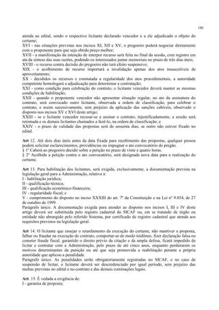 100
atenda ao edital, sendo o respectivo licitante declarado vencedor e a ele adjudicado o objeto do
certame;
XVI - nas situações previstas nos incisos XI, XII e XV, o pregoeiro poderá negociar diretamente
com o proponente para que seja obtido preço melhor;
XVII - a manifestação da intenção de interpor recurso será feita no final da sessão, com registro em
ata da síntese das suas razões, podendo os interessados juntar memoriais no prazo de três dias úteis;
XVIII - o recurso contra decisão do pregoeiro não terá efeito suspensivo;
XIX - o acolhimento de recurso importará a invalidação apenas dos atos insuscetíveis de
aproveitamento;
XX - decididos os recursos e constatada a regularidade dos atos procedimentais, a autoridade
competente homologará a adjudicação para determinar a contratação;
XXI - como condição para celebração do contrato, o licitante vencedor deverá manter as mesmas
condições de habilitação;
XXII - quando o proponente vencedor não apresentar situação regular, no ato da assinatura do
contrato, será convocado outro licitante, observada a ordem de classificação, para celebrar o
contrato, e assim sucessivamente, sem prejuízo da aplicação das sanções cabíveis, observado o
disposto nos incisos XV e XVI deste artigo;
XXIII - se o licitante vencedor recusar-se a assinar o contrato, injustificadamente, a sessão será
retomada e os demais licitantes chamados a fazê-lo, na ordem de classificação; e
XXIV - o prazo de validade das propostas será de sessenta dias, se outro não estiver fixado no
edital.
Art 12. Até dois dias úteis antes da data fixada para recebimento das propostas, qualquer pessoa
poderá solicitar esclarecimentos, providências ou impugnar o ato convocatório do pregão.
§ 1º Caberá ao pregoeiro decidir sobre a petição no prazo de vinte e quatro horas.
§ 2º Acolhida a petição contra o ato convocatório, será designada nova data para a realização do
certame.
Art 13. Para habilitação dos licitantes, será exigida, exclusivamente, a documentação prevista na
legislação geral para a Administração, relativa à:
I - habilitação jurídica;
II - qualificação técnica;
III - qualificação econômico-financeira;
IV - regularidade fiscal; e
V - cumprimento do disposto no inciso XXXIII do art. 7º da Constituição e na Lei nº 9.854, de 27
de outubro de 1999.
Parágrafo único. A documentação exigida para atender ao disposto nos incisos I, III e IV deste
artigo deverá ser substituída pelo registro cadastral do SICAF ou, em se tratando de órgão ou
entidade não abrangido pelo referido Sistema, por certificado de registro cadastral que atenda aos
requisitos previstos na legislação geral.
Art 14. O licitante que ensejar o retardamento da execução do certame, não mantiver a proposta,
falhar ou fraudar na execução do contrato, comportar-se de modo inidôneo, fizer declaração falsa ou
cometer fraude fiscal, garantido o direito prévio da citação e da ampla defesa, ficará impedido de
licitar e contratar com a Administração, pelo prazo de até cinco anos, enquanto perdurarem os
motivos determinantes da punição ou até que seja promovida a reabilitação perante a própria
autoridade que aplicou a penalidade.
Parágrafo único. As penalidades serão obrigatoriamente registradas no SICAF, e no caso de
suspensão de licitar, o licitante deverá ser descredenciado por igual período, sem prejuízo das
multas previstas no edital e no contrato e das demais cominações legais.
Art. 15. É vedada a exigência de:
I - garantia de proposta;
 