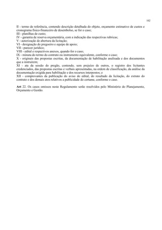 102
II - termo de referência, contendo descrição detalhada do objeto, orçamento estimativo de custos e
cronograma físico-financeiro de desembolso, se for o caso;
III - planilhas de custo;
IV - garantia de reserva orçamentária, com a indicação das respectivas rubricas;
V - autorização de abertura da licitação;
VI - designação do pregoeiro e equipe de apoio;
VII - parecer jurídico;
VIII - edital e respectivos anexos, quando for o caso;
IX - minuta do termo do contrato ou instrumento equivalente, conforme o caso;
X - originais das propostas escritas, da documentação de habilitação analisada e dos documentos
que a instruírem;
XI - ata da sessão do pregão, contendo, sem prejuízo de outros, o registro dos licitantes
credenciados, das propostas escritas e verbais apresentadas, na ordem de classificação, da análise da
documentação exigida para habilitação e dos recursos interpostos; e
XII - comprovantes da publicação do aviso do edital, do resultado da licitação, do extrato do
contrato e dos demais atos relativos a publicidade do certame, conforme o caso.
Art 22. Os casos omissos neste Regulamento serão resolvidos pelo Ministério do Planejamento,
Orçamento e Gestão.
 