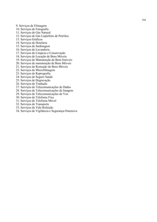 104
9. Serviços de Filmagem
10. Serviços de Fotografia
11. Serviços de Gás Natural
12. Serviços de Gás Liqüefeito de Petróleo
13. Serviços Gráficos
14. Serviços de Hotelaria
15. Serviços de Jardinagem
16. Serviços de Lavanderia
17. Serviços de Limpeza e Conservação
18. Serviços de Locação de Bens Móveis
19. Serviços de Manutenção de Bens Imóveis
20. Serviços de manutenção de Bens Móveis
21. Serviços de Remoção de Bens Móveis
22. Serviços de Microfilmagem
23. Serviços de Reprografia
24. Serviços de Seguro Saúde
25. Serviços de Degravação
26. Serviços de Tradução
27. Serviços de Telecomunicações de Dados
28. Serviços de Telecomunicações de Imagem
29. Serviços de Telecomunicações de Voz
30. Serviços de Telefonia Fixa
31. Serviços de Telefonia Móvel
32. Serviços de Transporte
33. Serviços de Vale Refeição
34. Serviços de Vigilância e Segurança Ostensiva
 