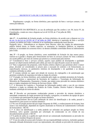 105
DECRETO Nº 5.450, DE 31 DE MAIO DE 2005.
Regulamenta o pregão, na forma eletrônica, para aquisição de bens e serviços comuns, e dá
outras providências.
O PRESIDENTE DA REPÚBLICA, no uso da atribuição que lhe confere o art. 84, inciso IV, da
Constituição, e tendo em vista o disposto na Lei no 10.520, de 17 de julho de 2002,
DECRETA:
Art. 1° - A modalidade de licitação pregão, na forma eletrônica, de acordo com o disposto no § 1o
do art. 2o da Lei no 10.520, de 17 de julho de 2002, destina-se à aquisição de bens e serviços
comuns, no âmbito da União, e submete-se ao regulamento estabelecido neste Decreto.
Parágrafo único - Subordinam-se ao disposto neste Decreto, além dos órgãos da administração
pública federal direta, os fundos especiais, as autarquias, as fundações públicas, as empresas
públicas, as sociedades de economia mista e as demais entidades controladas direta ou indiretamente
pela União.
Art. 2° - O pregão, na forma eletrônica, como modalidade de licitação do tipo menor preço,
realizar-se-á quando a disputa pelo fornecimento de bens ou serviços comuns for feita à distância
em sessão pública, por meio de sistema que promova a comunicação pela internet.
§1° Consideram-se bens e serviços comuns, aqueles cujos padrões de desempenho e qualidade
possam ser objetivamente definidos pelo edital, por meio de especificações usuais do mercado.
§ 2° Para o julgamento das propostas, serão fixados critérios objetivos que permitam aferir o menor
preço, devendo ser considerados os prazos para a execução do contrato e do fornecimento, as
especificações técnicas, os parâmetros mínimos de desempenho e de qualidade e as demais
condições definidas no edital.
§3° O sistema referido no caput será dotado de recursos de criptografia e de autenticação que
garantam condições de segurança em todas as etapas do certame.
§ 4° O pregão, na forma eletrônica ,será conduzido pelo órgão ou entidade promotora da licitação,
com apoio técnico e operacional da Secretaria de Logística e Tecnologia da Informação do
Ministério do Planejamento, Orçamento e Gestão, que atuará como provedor do sistema eletrônico
para os órgãos integrantes do Sistema de Serviços Gerais - SISG.
§ 5° A Secretaria de Logística e Tecnologia da Informação poderá ceder o uso do seu sistema
eletrônico a órgão ou entidade dos Poderes da União, Estados, Distrito Federal e Municípios,
mediante celebração de termo de adesão.
Art. 3° Deverão ser previamente credenciados perante o provedor do sistema eletrônico a
autoridade competente do órgão promotor da licitação, o pregoeiro, os membros da equipe de apoio
e os licitantes que participam do pregão na forma eletrônica.
§ 1°O credenciamento dar-se-á pela atribuição de chave de identificação e de senha, pessoal e
intransferível, para acesso ao sistema eletrônico.
§ 2°No caso de pregão promovido por órgão integrante do SISG, o credenciamento do licitante, bem
assim a sua manutenção, dependerá de registro atualizado no Sistema de Cadastramento Unificado
de Fornecedores - SICAF.
§ 3° A chave de identificação e a senha poderão ser utilizadas em qualquer pregão na forma
eletrônica, salvo quando cancelada por solicitação do credenciado ou em virtude de seu
descadastramento perante o SICAF.
§ 4°A perda da senha ou a quebra de sigilo deverá ser comunicada imediatamente ao provedor do
sistema, para imediato bloqueio de acesso.
§ 5° O uso da senha de acesso pelo licitante é de sua responsabilidade exclusiva, incluindo qualquer
transação efetuada diretamente ou por seu representante, não cabendo ao provedor do sistema ou ao
 
