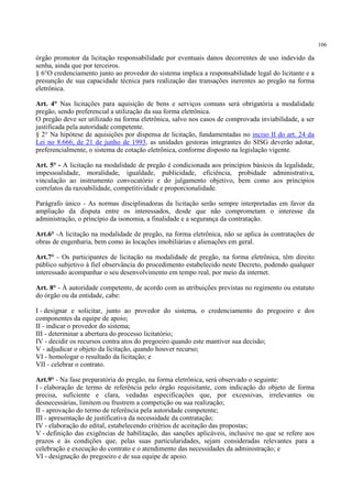 106
órgão promotor da licitação responsabilidade por eventuais danos decorrentes de uso indevido da
senha, ainda que por terceiros.
§ 6°O credenciamento junto ao provedor do sistema implica a responsabilidade legal do licitante e a
presunção de sua capacidade técnica para realização das transações inerentes ao pregão na forma
eletrônica.
Art. 4° Nas licitações para aquisição de bens e serviços comuns será obrigatória a modalidade
pregão, sendo preferencial a utilização da sua forma eletrônica.
O pregão deve ser utilizado na forma eletrônica, salvo nos casos de comprovada inviabilidade, a ser
justificada pela autoridade competente.
§ 2° Na hipótese de aquisições por dispensa de licitação, fundamentadas no inciso II do art. 24 da
Lei no 8.666, de 21 de junho de 1993, as unidades gestoras integrantes do SISG deverão adotar,
preferencialmente, o sistema de cotação eletrônica, conforme disposto na legislação vigente.
Art. 5° - A licitação na modalidade de pregão é condicionada aos princípios básicos da legalidade,
impessoalidade, moralidade, igualdade, publicidade, eficiência, probidade administrativa,
vinculação ao instrumento convocatório e do julgamento objetivo, bem como aos princípios
correlatos da razoabilidade, competitividade e proporcionalidade.
Parágrafo único - As normas disciplinadoras da licitação serão sempre interpretadas em favor da
ampliação da disputa entre os interessados, desde que não comprometam o interesse da
administração, o princípio da isonomia, a finalidade e a segurança da contratação.
Art.6° -A licitação na modalidade de pregão, na forma eletrônica, não se aplica às contratações de
obras de engenharia, bem como às locações imobiliárias e alienações em geral.
Art.7° - Os participantes de licitação na modalidade de pregão, na forma eletrônica, têm direito
público subjetivo à fiel observância do procedimento estabelecido neste Decreto, podendo qualquer
interessado acompanhar o seu desenvolvimento em tempo real, por meio da internet.
Art. 8° - À autoridade competente, de acordo com as atribuições previstas no regimento ou estatuto
do órgão ou da entidade, cabe:
I - designar e solicitar, junto ao provedor do sistema, o credenciamento do pregoeiro e dos
componentes da equipe de apoio;
II - indicar o provedor do sistema;
III - determinar a abertura do processo licitatório;
IV - decidir os recursos contra atos do pregoeiro quando este mantiver sua decisão;
V - adjudicar o objeto da licitação, quando houver recurso;
VI - homologar o resultado da licitação; e
VII - celebrar o contrato.
Art.9° - Na fase preparatória do pregão, na forma eletrônica, será observado o seguinte:
I - elaboração de termo de referência pelo órgão requisitante, com indicação do objeto de forma
precisa, suficiente e clara, vedadas especificações que, por excessivas, irrelevantes ou
desnecessárias, limitem ou frustrem a competição ou sua realização;
II - aprovação do termo de referência pela autoridade competente;
III - apresentação de justificativa da necessidade da contratação;
IV - elaboração do edital, estabelecendo critérios de aceitação das propostas;
V - definição das exigências de habilitação, das sanções aplicáveis, inclusive no que se refere aos
prazos e às condições que, pelas suas particularidades, sejam consideradas relevantes para a
celebração e execução do contrato e o atendimento das necessidades da administração; e
VI - designação do pregoeiro e de sua equipe de apoio.
 