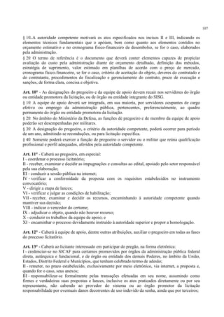 107
§ 1o A autoridade competente motivará os atos especificados nos incisos II e III, indicando os
elementos técnicos fundamentais que o apóiam, bem como quanto aos elementos contidos no
orçamento estimativo e no cronograma físico-financeiro de desembolso, se for o caso, elaborados
pela administração.
§ 2o O termo de referência é o documento que deverá conter elementos capazes de propiciar
avaliação do custo pela administração diante de orçamento detalhado, definição dos métodos,
estratégia de suprimento, valor estimado em planilhas de acordo com o preço de mercado,
cronograma físico-financeiro, se for o caso, critério de aceitação do objeto, deveres do contratado e
do contratante, procedimentos de fiscalização e gerenciamento do contrato, prazo de execução e
sanções, de forma clara, concisa e objetiva.
Art. 10° - As designações do pregoeiro e da equipe de apoio devem recair nos servidores do órgão
ou entidade promotora da licitação, ou de órgão ou entidade integrante do SISG.
§ 1o A equipe de apoio deverá ser integrada, em sua maioria, por servidores ocupantes de cargo
efetivo ou emprego da administração pública, pertencentes, preferencialmente, ao quadro
permanente do órgão ou entidade promotora da licitação.
§ 2o No âmbito do Ministério da Defesa, as funções de pregoeiro e de membro da equipe de apoio
poderão ser desempenhadas por militares.
§ 3o A designação do pregoeiro, a critério da autoridade competente, poderá ocorrer para período
de um ano, admitindo-se reconduções, ou para licitação específica.
§ 4o Somente poderá exercer a função de pregoeiro o servidor ou o militar que reúna qualificação
profissional e perfil adequados, aferidos pela autoridade competente.
Art. 11° - Caberá ao pregoeiro, em especial:
I - coordenar o processo licitatório;
II - receber, examinar e decidir as impugnações e consultas ao edital, apoiado pelo setor responsável
pela sua elaboração;
III - conduzir a sessão pública na internet;
IV - verificar a conformidade da proposta com os requisitos estabelecidos no instrumento
convocatório;
V - dirigir a etapa de lances;
VI - verificar e julgar as condições de habilitação;
VII - receber, examinar e decidir os recursos, encaminhando à autoridade competente quando
mantiver sua decisão;
VIII - indicar o vencedor do certame;
IX - adjudicar o objeto, quando não houver recurso;
X - conduzir os trabalhos da equipe de apoio; e
XI - encaminhar o processo devidamente instruído à autoridade superior e propor a homologação.
Art. 12° - Caberá à equipe de apoio, dentre outras atribuições, auxiliar o pregoeiro em todas as fases
do processo licitatório.
Art. 13° - Caberá ao licitante interessado em participar do pregão, na forma eletrônica:
I - credenciar-se no SICAF para certames promovidos por órgãos da administração pública federal
direta, autárquica e fundacional, e de órgão ou entidade dos demais Poderes, no âmbito da União,
Estados, Distrito Federal e Municípios, que tenham celebrado termo de adesão;
II - remeter, no prazo estabelecido, exclusivamente por meio eletrônico, via internet, a proposta e,
quando for o caso, seus anexos;
III - responsabilizar-se formalmente pelas transações efetuadas em seu nome, assumindo como
firmes e verdadeiras suas propostas e lances, inclusive os atos praticados diretamente ou por seu
representante, não cabendo ao provedor do sistema ou ao órgão promotor da licitação
responsabilidade por eventuais danos decorrentes de uso indevido da senha, ainda que por terceiros;
 