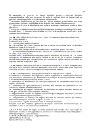 108
IV - acompanhar as operações no sistema eletrônico durante o processo licitatório,
responsabilizando-se pelo ônus decorrente da perda de negócios diante da inobservância de
quaisquer mensagens emitidas pelo sistema ou de sua desconexão;
V - comunicar imediatamente ao provedor do sistema qualquer acontecimento que possa
comprometer o sigilo ou a inviabilidade do uso da senha, para imediato bloqueio de acesso;
VI - utilizar-se da chave de identificação e da senha de acesso para participar do pregão na forma
eletrônica; e
VII - solicitar o cancelamento da chave de identificação ou da senha de acesso por interesse próprio.
Parágrafo único - O fornecedor descredenciado no SICAF terá sua chave de identificação e senha
suspensas automaticamente.
Art. 14° - Para habilitação dos licitantes, será exigida, exclusivamente, a documentação relativa:
I - à habilitação jurídica;
II - à qualificação técnica;
III - à qualificação econômico-financeira;
IV - à regularidade fiscal com a Fazenda Nacional, o sistema da seguridade social e o Fundo de
Garantia do Tempo de Serviço - FGTS;
V - à regularidade fiscal perante as Fazendas Estaduais e Municipais, quando for o caso; e
VI - ao cumprimento do disposto no inciso XXXIII do art. 7o da Constituição e no inciso XVIII do
art. 78 da Lei no 8.666, de 1993.
Parágrafo único - A documentação exigida para atender ao disposto nos incisos I, III, IV e V deste
artigo poderá ser substituída pelo registro cadastral no SICAF ou, em se tratando de órgão ou
entidade não abrangida pelo referido Sistema, por certificado de registro cadastral que atenda aos
requisitos previstos na legislação geral.
Art. 15° - Quando permitida a participação de empresas estrangeiras na licitação, as exigências de
habilitação serão atendidas mediante documentos equivalentes, autenticados pelos respectivos
consulados ou embaixadas e traduzidos por tradutor juramentado no Brasil.
Art. 16° - Quando permitida a participação de consórcio de empresas, serão exigidos:
I - comprovação da existência de compromisso público ou particular de constituição de consórcio,
com indicação da empresa-líder, que deverá atender às condições de liderança estipuladas no edital
e será a representante das consorciadas perante a União;
II - apresentação da documentação de habilitação especificada no instrumento convocatório por
empresa consorciada;
III - comprovação da capacidade técnica do consórcio pelo somatório dos quantitativos de cada
consorciado, na forma estabelecida no edital;
IV - demonstração, por empresa consorciada, do atendimento aos índices contábeis definidos no
edital, para fins de qualificação econômico-financeira;
V - responsabilidade solidária das empresas consorciadas pelas obrigações do consórcio, nas fases
de licitação e durante a vigência do contrato;
VI - obrigatoriedade de liderança por empresa brasileira no consórcio formado por empresas
brasileiras e estrangeiras, observado o disposto no inciso I; e
VII - constituição e registro do consórcio antes da celebração do contrato.
Parágrafo único. Fica impedida a participação de empresa consorciada, na mesma licitação, por
intermédio de mais de um consórcio ou isoladamente.
Art. 17° A fase externa do pregão, na forma eletrônica, será iniciada com a convocação dos
interessados por meio de publicação de aviso, observados os valores estimados para contratação e os
meios de divulgação a seguir indicados:
I - até R$ 650.000,00 (seiscentos e cinqüenta mil reais):
a) Diário Oficial da União; e
b) meio eletrônico, na internet;
 