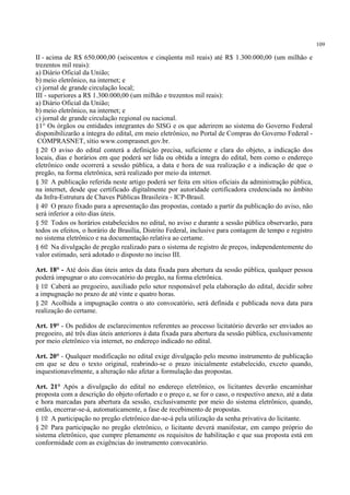 109
II - acima de R$ 650.000,00 (seiscentos e cinqüenta mil reais) até R$ 1.300.000,00 (um milhão e
trezentos mil reais):
a) Diário Oficial da União;
b) meio eletrônico, na internet; e
c) jornal de grande circulação local;
III - superiores a R$ 1.300.000,00 (um milhão e trezentos mil reais):
a) Diário Oficial da União;
b) meio eletrônico, na internet; e
c) jornal de grande circulação regional ou nacional.
§1° Os órgãos ou entidades integrantes do SISG e os que aderirem ao sistema do Governo Federal
disponibilizarão a íntegra do edital, em meio eletrônico, no Portal de Compras do Governo Federal -
COMPRASNET, sítio www.comprasnet.gov.br.
§ 2o O aviso do edital conterá a definição precisa, suficiente e clara do objeto, a indicação dos
locais, dias e horários em que poderá ser lida ou obtida a íntegra do edital, bem como o endereço
eletrônico onde ocorrerá a sessão pública, a data e hora de sua realização e a indicação de que o
pregão, na forma eletrônica, será realizado por meio da internet.
§ 3o A publicação referida neste artigo poderá ser feita em sítios oficiais da administração pública,
na internet, desde que certificado digitalmente por autoridade certificadora credenciada no âmbito
da Infra-Estrutura de Chaves Públicas Brasileira - ICP-Brasil.
§ 4o O prazo fixado para a apresentação das propostas, contado a partir da publicação do aviso, não
será inferior a oito dias úteis.
§ 5o Todos os horários estabelecidos no edital, no aviso e durante a sessão pública observarão, para
todos os efeitos, o horário de Brasília, Distrito Federal, inclusive para contagem de tempo e registro
no sistema eletrônico e na documentação relativa ao certame.
§ 6o Na divulgação de pregão realizado para o sistema de registro de preços, independentemente do
valor estimado, será adotado o disposto no inciso III.
Art. 18° - Até dois dias úteis antes da data fixada para abertura da sessão pública, qualquer pessoa
poderá impugnar o ato convocatório do pregão, na forma eletrônica.
§ 1o Caberá ao pregoeiro, auxiliado pelo setor responsável pela elaboração do edital, decidir sobre
a impugnação no prazo de até vinte e quatro horas.
§ 2o Acolhida a impugnação contra o ato convocatório, será definida e publicada nova data para
realização do certame.
Art. 19° - Os pedidos de esclarecimentos referentes ao processo licitatório deverão ser enviados ao
pregoeiro, até três dias úteis anteriores à data fixada para abertura da sessão pública, exclusivamente
por meio eletrônico via internet, no endereço indicado no edital.
Art. 20° - Qualquer modificação no edital exige divulgação pelo mesmo instrumento de publicação
em que se deu o texto original, reabrindo-se o prazo inicialmente estabelecido, exceto quando,
inquestionavelmente, a alteração não afetar a formulação das propostas.
Art. 21° Após a divulgação do edital no endereço eletrônico, os licitantes deverão encaminhar
proposta com a descrição do objeto ofertado e o preço e, se for o caso, o respectivo anexo, até a data
e hora marcadas para abertura da sessão, exclusivamente por meio do sistema eletrônico, quando,
então, encerrar-se-á, automaticamente, a fase de recebimento de propostas.
§ 1o A participação no pregão eletrônico dar-se-á pela utilização da senha privativa do licitante.
§ 2o Para participação no pregão eletrônico, o licitante deverá manifestar, em campo próprio do
sistema eletrônico, que cumpre plenamente os requisitos de habilitação e que sua proposta está em
conformidade com as exigências do instrumento convocatório.
 