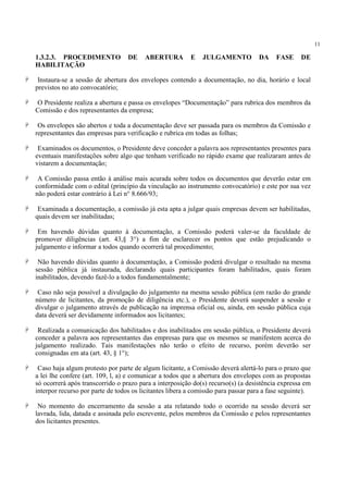 11
1.3.2.3. PROCEDIMENTO DE ABERTURA E JULGAMENTO DA FASE DE
HABILITAÇÃO
Instaura-se a sessão de abertura dos envelopes contendo a documentação, no dia, horário e local
previstos no ato convocatório;
O Presidente realiza a abertura e passa os envelopes “Documentação” para rubrica dos membros da
Comissão e dos representantes da empresa;
Os envelopes são abertos e toda a documentação deve ser passada para os membros da Comissão e
representantes das empresas para verificação e rubrica em todas as folhas;
Examinados os documentos, o Presidente deve conceder a palavra aos representantes presentes para
eventuais manifestações sobre algo que tenham verificado no rápido exame que realizaram antes de
vistarem a documentação;
A Comissão passa então à análise mais acurada sobre todos os documentos que deverão estar em
conformidade com o edital (princípio da vinculação ao instrumento convocatório) e este por sua vez
não poderá estar contrário à Lei n° 8.666/93;
Examinada a documentação, a comissão já esta apta a julgar quais empresas devem ser habilitadas,
quais devem ser inabilitadas;
Em havendo dúvidas quanto à documentação, a Comissão poderá valer-se da faculdade de
promover diligências (art. 43,§ 3°) a fim de esclarecer os pontos que estão prejudicando o
julgamento e informar a todos quando ocorrerá tal procedimento;
Não havendo dúvidas quanto à documentação, a Comissão poderá divulgar o resultado na mesma
sessão pública já instaurada, declarando quais participantes foram habilitados, quais foram
inabilitados, devendo fazê-lo a todos fundamentalmente;
Caso não seja possível a divulgação do julgamento na mesma sessão pública (em razão do grande
número de licitantes, da promoção de diligência etc.), o Presidente deverá suspender a sessão e
divulgar o julgamento através de publicação na imprensa oficial ou, ainda, em sessão pública cuja
data deverá ser devidamente informados aos licitantes;
Realizada a comunicação dos habilitados e dos inabilitados em sessão pública, o Presidente deverá
conceder a palavra aos representantes das empresas para que os mesmos se manifestem acerca do
julgamento realizado. Tais manifestações não terão o efeito de recurso, porém deverão ser
consignadas em ata (art. 43, § 1°);
Caso haja algum protesto por parte de algum licitante, a Comissão deverá alertá-lo para o prazo que
a lei lhe confere (art. 109, l, a) e comunicar a todos que a abertura dos envelopes com as propostas
só ocorrerá após transcorrido o prazo para a interposição do(s) recurso(s) (a desistência expressa em
interpor recurso por parte de todos os licitantes libera a comissão para passar para a fase seguinte).
No momento do encerramento da sessão a ata relatando todo o ocorrido na sessão deverá ser
lavrada, lida, datada e assinada pelo escrevente, pelos membros da Comissão e pelos representantes
dos licitantes presentes.
 