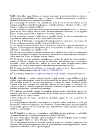 111
Art.25. -Encerrada a etapa de lances, o pregoeiro examinará a proposta classificada em primeiro
lugar quanto à compatibilidade do preço em relação ao estimado para contratação e verificará a
habilitação do licitante conforme disposições do edital.
§ 1o A habilitação dos licitantes será verificada por meio do SICAF, nos documentos por ele
abrangidos, quando dos procedimentos licitatórios realizados por órgãos integrantes do SISG ou por
órgãos ou entidades que aderirem ao SICAF.
§ 2o Os documentos exigidos para habilitação que não estejam contemplados no SICAF, inclusive
quando houver necessidade de envio de anexos, deverão ser apresentados inclusive via fax, no prazo
definido no edital, após solicitação do pregoeiro no sistema eletrônico.
§ 3o Os documentos e anexos exigidos, quando remetidos via fax, deverão ser apresentados em
original ou por cópia autenticada, nos prazos estabelecidos no edital.
§ 4o Para fins de habilitação, a verificação pelo órgão promotor do certame nos sítios oficiais de
órgãos e entidades emissores de certidões constitui meio legal de prova.
§ 5o Se a proposta não for aceitável ou se o licitante não atender às exigências habilitatórias, o
pregoeiro examinará a proposta subseqüente e, assim sucessivamente, na ordem de classificação, até
a apuração de uma proposta que atenda ao edital.
§ 6o No caso de contratação de serviços comuns em que a legislação ou o edital exija apresentação
de planilha de composição de preços, esta deverá ser encaminhada de imediato por meio eletrônico,
com os respectivos valores readequados ao lance vencedor.
§ 7o No pregão, na forma eletrônica, realizado para o sistema de registro de preços, quando a
proposta do licitante vencedor não atender ao quantitativo total estimado para a contratação,
respeitada a ordem de classificação, poderão ser convocados tantos licitantes quantos forem
necessários para alcançar o total estimado, observado o preço da proposta vencedora.
§ 8o Os demais procedimentos referentes ao sistema de registro de preços ficam submetidos à
norma específica que regulamenta o art. 15 da Lei no 8.666, de 1993.
§ 9
o
Constatado o atendimento às exigências fixadas no edital, o licitante será declarado vencedor.
Art. 26.- Declarado o vencedor, qualquer licitante poderá, durante a sessão pública, de forma
imediata e motivada, em campo próprio do sistema, manifestar sua intenção de recorrer, quando lhe
será concedido o prazo de três dias para apresentar as razões de recurso, ficando os demais
licitantes, desde logo, intimados para, querendo, apresentarem contra-razões em igual prazo, que
começará a contar do término do prazo do recorrente, sendo-lhes assegurada vista imediata dos
elementos indispensáveis à defesa dos seus interesses.
§ 1o A falta de manifestação imediata e motivada do licitante quanto à intenção de recorrer, nos
termos do caput, importará na decadência desse direito, ficando o pregoeiro autorizado a adjudicar o
objeto ao licitante declarado vencedor.
§ 2o O acolhimento de recurso importará na invalidação apenas dos atos insuscetíveis de
aproveitamento.
§ 3o No julgamento da habilitação e das propostas, o pregoeiro poderá sanar erros ou falhas que
não alterem a substância das propostas, dos documentos e sua validade jurídica, mediante despacho
fundamentado, registrado em ata e acessível a todos, atribuindo-lhes validade e eficácia para fins de
habilitação e classificação.
Art. 27. Decididos os recursos e constatada a regularidade dos atos praticados, a autoridade
competente adjudicará o objeto e homologará o procedimento licitatório.
§ 1o Após a homologação referida no caput, o adjudicatário será convocado para assinar o contrato
ou a ata de registro de preços no prazo definido no edital.
§ 2o Na assinatura do contrato ou da ata de registro de preços, será exigida a comprovação das
condições de habilitação consignadas no edital, as quais deverão ser mantidas pelo licitante durante
a vigência do contrato ou da ata de registro de preços.
 