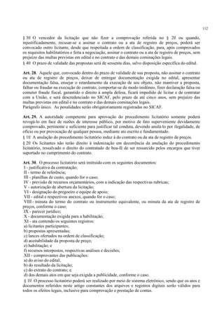 112
§ 3o O vencedor da licitação que não fizer a comprovação referida no § 2o ou quando,
injustificadamente, recusar-se a assinar o contrato ou a ata de registro de preços, poderá ser
convocado outro licitante, desde que respeitada a ordem de classificação, para, após comprovados
os requisitos habilitatórios e feita a negociação, assinar o contrato ou a ata de registro de preços, sem
prejuízo das multas previstas em edital e no contrato e das demais cominações legais.
§ 4o O prazo de validade das propostas será de sessenta dias, salvo disposição específica do edital.
Art. 28. Aquele que, convocado dentro do prazo de validade de sua proposta, não assinar o contrato
ou ata de registro de preços, deixar de entregar documentação exigida no edital, apresentar
documentação falsa, ensejar o retardamento da execução de seu objeto, não mantiver a proposta,
falhar ou fraudar na execução do contrato, comportar-se de modo inidôneo, fizer declaração falsa ou
cometer fraude fiscal, garantido o direito à ampla defesa, ficará impedido de licitar e de contratar
com a União, e será descredenciado no SICAF, pelo prazo de até cinco anos, sem prejuízo das
multas previstas em edital e no contrato e das demais cominações legais.
Parágrafo único. As penalidades serão obrigatoriamente registradas no SICAF.
Art. 29. A autoridade competente para aprovação do procedimento licitatório somente poderá
revogá-lo em face de razões de interesse público, por motivo de fato superveniente devidamente
comprovado, pertinente e suficiente para justificar tal conduta, devendo anulá-lo por ilegalidade, de
ofício ou por provocação de qualquer pessoa, mediante ato escrito e fundamentado.
§ 1o A anulação do procedimento licitatório induz à do contrato ou da ata de registro de preços.
§ 2o Os licitantes não terão direito à indenização em decorrência da anulação do procedimento
licitatório, ressalvado o direito do contratado de boa-fé de ser ressarcido pelos encargos que tiver
suportado no cumprimento do contrato.
Art. 30. O processo licitatório será instruído com os seguintes documentos:
I - justificativa da contratação;
II - termo de referência;
III - planilhas de custo, quando for o caso;
IV - previsão de recursos orçamentários, com a indicação das respectivas rubricas;
V - autorização de abertura da licitação;
VI - designação do pregoeiro e equipe de apoio;
VII - edital e respectivos anexos, quando for o caso;
VIII - minuta do termo do contrato ou instrumento equivalente, ou minuta da ata de registro de
preços, conforme o caso;
IX - parecer jurídico;
X - documentação exigida para a habilitação;
XI - ata contendo os seguintes registros:
a) licitantes participantes;
b) propostas apresentadas;
c) lances ofertados na ordem de classificação;
d) aceitabilidade da proposta de preço;
e) habilitação; e
f) recursos interpostos, respectivas análises e decisões;
XII - comprovantes das publicações:
a) do aviso do edital;
b) do resultado da licitação;
c) do extrato do contrato; e
d) dos demais atos em que seja exigida a publicidade, conforme o caso.
§ 1o O processo licitatório poderá ser realizado por meio de sistema eletrônico, sendo que os atos e
documentos referidos neste artigo constantes dos arquivos e registros digitais serão válidos para
todos os efeitos legais, inclusive para comprovação e prestação de contas.
 