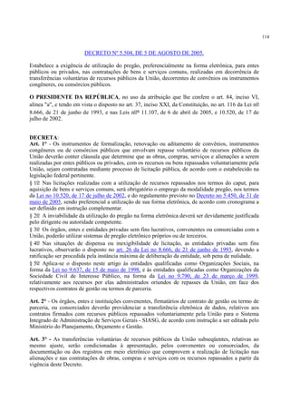 114
DECRETO Nº 5.504, DE 5 DE AGOSTO DE 2005.
Estabelece a exigência de utilização do pregão, preferencialmente na forma eletrônica, para entes
públicos ou privados, nas contratações de bens e serviços comuns, realizadas em decorrência de
transferências voluntárias de recursos públicos da União, decorrentes de convênios ou instrumentos
congêneres, ou consórcios públicos.
O PRESIDENTE DA REPÚBLICA, no uso da atribuição que lhe confere o art. 84, inciso VI,
alínea "a", e tendo em vista o disposto no art. 37, inciso XXI, da Constituição, no art. 116 da Lei no
8.666, de 21 de junho de 1993, e nas Leis nos 11.107, de 6 de abril de 2005, e 10.520, de 17 de
julho de 2002.
DECRETA:
Art. 1° - Os instrumentos de formalização, renovação ou aditamento de convênios, instrumentos
congêneres ou de consórcios públicos que envolvam repasse voluntário de recursos públicos da
União deverão conter cláusula que determine que as obras, compras, serviços e alienações a serem
realizadas por entes públicos ou privados, com os recursos ou bens repassados voluntariamente pela
União, sejam contratadas mediante processo de licitação pública, de acordo com o estabelecido na
legislação federal pertinente.
§ 1o Nas licitações realizadas com a utilização de recursos repassados nos termos do caput, para
aquisição de bens e serviços comuns, será obrigatório o emprego da modalidade pregão, nos termos
da Lei no 10.520, de 17 de julho de 2002, e do regulamento previsto no Decreto no 5.450, de 31 de
maio de 2005, sendo preferencial a utilização de sua forma eletrônica, de acordo com cronograma a
ser definido em instrução complementar.
§ 2o A inviabilidade da utilização do pregão na forma eletrônica deverá ser devidamente justificada
pelo dirigente ou autoridade competente.
§ 3o Os órgãos, entes e entidades privadas sem fins lucrativos, convenentes ou consorciadas com a
União, poderão utilizar sistemas de pregão eletrônico próprios ou de terceiros.
§ 4o Nas situações de dispensa ou inexigibilidade de licitação, as entidades privadas sem fins
lucrativos, observarão o disposto no art. 26 da Lei no 8.666, de 21 de junho de 1993, devendo a
ratificação ser procedida pela instância máxima de deliberação da entidade, sob pena de nulidade.
§ 5o Aplica-se o disposto neste artigo às entidades qualificadas como Organizações Sociais, na
forma da Lei no 9.637, de 15 de maio de 1998, e às entidades qualificadas como Organizações da
Sociedade Civil de Interesse Público, na forma da Lei no 9.790, de 23 de março de 1999,
relativamente aos recursos por elas administrados oriundos de repasses da União, em face dos
respectivos contratos de gestão ou termos de parceria.
Art. 2° - Os órgãos, entes e instituições convenentes, firmatários de contrato de gestão ou termo de
parceria, ou consorciados deverão providenciar a transferência eletrônica de dados, relativos aos
contratos firmados com recursos públicos repassados voluntariamente pela União para o Sistema
Integrado de Administração de Serviços Gerais - SIASG, de acordo com instrução a ser editada pelo
Ministério do Planejamento, Orçamento e Gestão.
Art. 3° - As transferências voluntárias de recursos públicos da União subseqüentes, relativas ao
mesmo ajuste, serão condicionadas à apresentação, pelos convenentes ou consorciados, da
documentação ou dos registros em meio eletrônico que comprovem a realização de licitação nas
alienações e nas contratações de obras, compras e serviços com os recursos repassados a partir da
vigência deste Decreto.
 